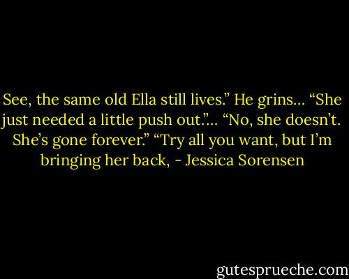 See, the same old Ella still lives.” He grins… “She just needed a little push out.”…<br />“No, she doesn’t. She’s gone forever.”<br />“Try all you want, but I’m bringing her back, - Jessica Sorensen