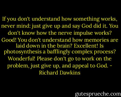 If you don't understand how something<br />works, never mind: just give up and say God did it. You don't<br />know how the nerve impulse works? Good! You don't understand<br />how memories are laid down in the brain? Excellent! Is photosynthesis<br />a bafflingly complex process? Wonderful! Please don't go<br />to work on the problem, just give up, and appeal to God. - Richard Dawkins