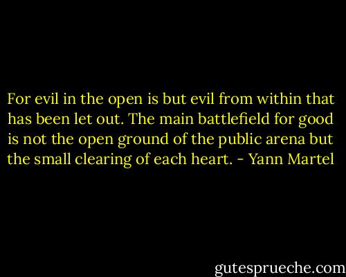For evil in the open is but evil from within that has been let out. The main battlefield for good is not the open ground of the public arena but the small clearing of each heart. - Yann Martel
