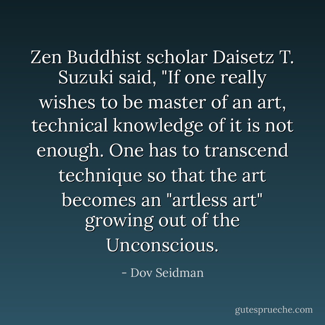 Zen Buddhist scholar Daisetz T. Suzuki said, "If one really wishes to be master of an art, technical knowledge of it is not enough. One has to transcend technique so that the art becomes an "artless art" growing out of the Unconscious. - Dov Seidman