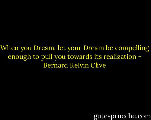 When you Dream, let your Dream be compelling enough to pull you towards its realization - Bernard Kelvin Clive