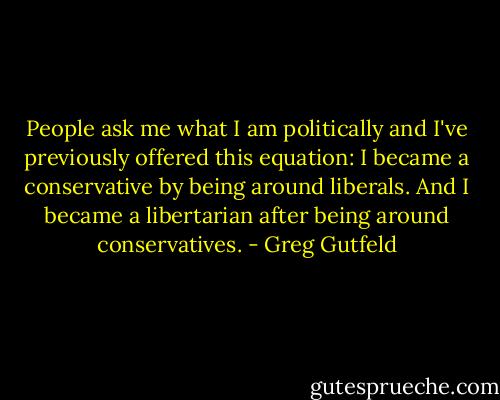 People ask me what I am politically and I've previously offered this equation: I became a conservative by being around liberals. And I became a libertarian after being around conservatives. - Greg Gutfeld