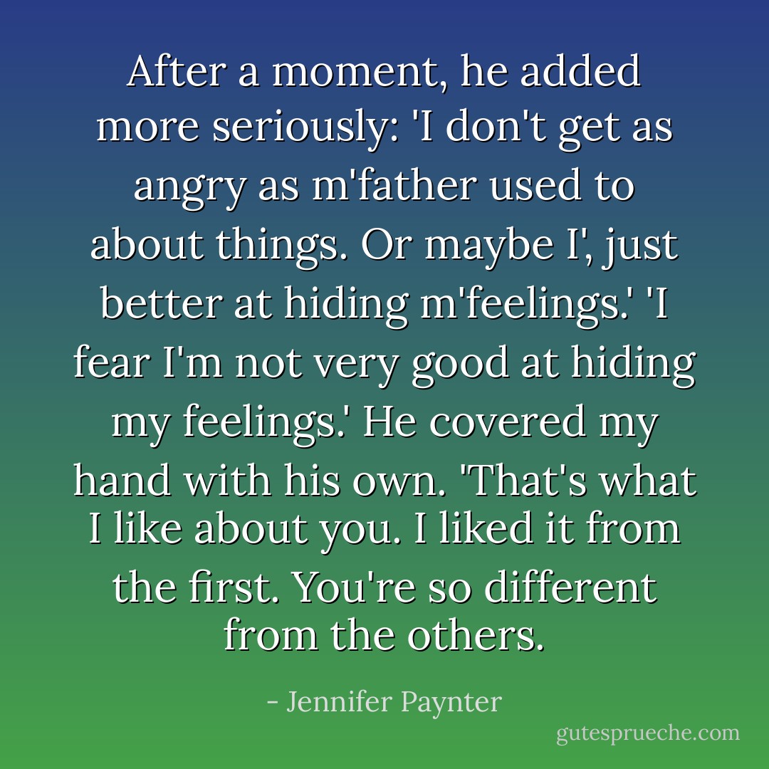 After a moment, he added more seriously: 'I don't get as angry as m'father used to about things. Or maybe I', just better at hiding m'feelings.'<br />'I fear I'm not very good at hiding my feelings.'<br />He covered my hand with his own. 'That's what I like about you. I liked it from the first. You're so different from the others. - Jennifer Paynter
