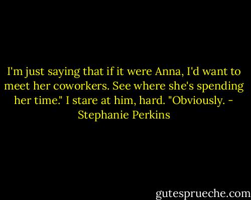 I'm just saying that if it were Anna, I'd want to meet her coworkers. See where she's spending her time."<br />I stare at him, hard. "Obviously. - Stephanie Perkins