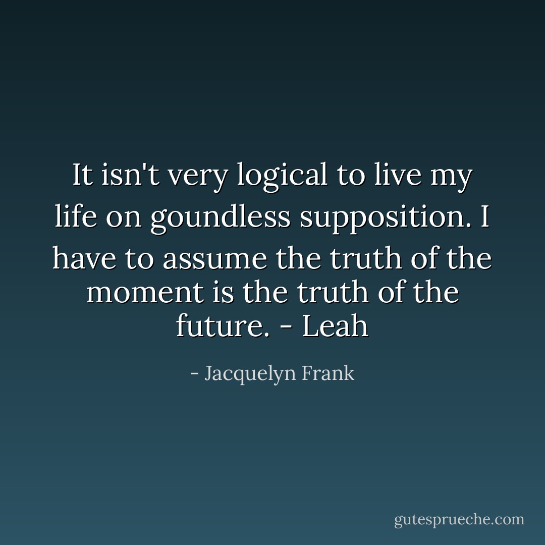 It isn't very logical to live my life on goundless supposition. I have to assume the truth of the moment is the truth of the future. - Leah - Jacquelyn Frank