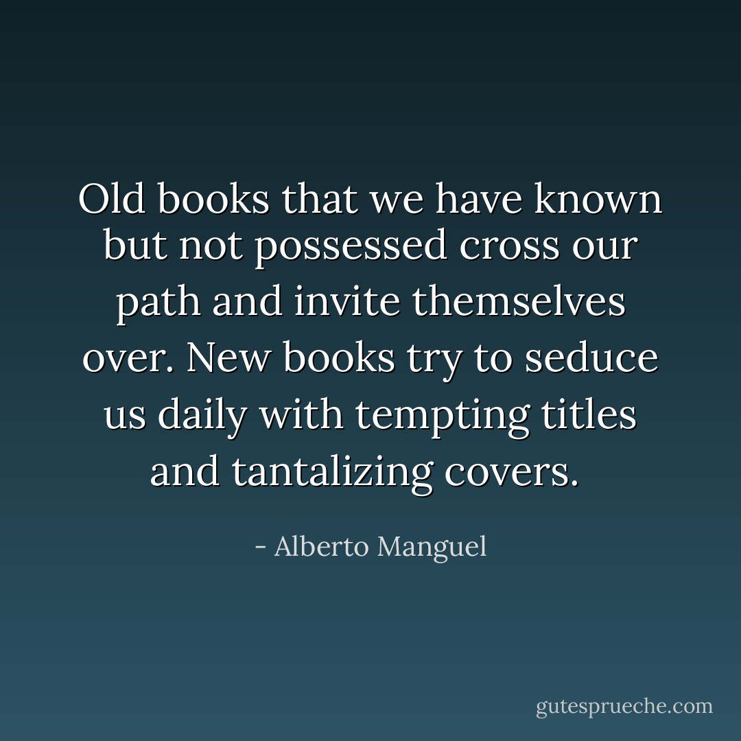 Old books that we have known but not possessed cross our path and invite themselves over. New books try to seduce us daily with tempting titles and tantalizing covers.  - Alberto Manguel