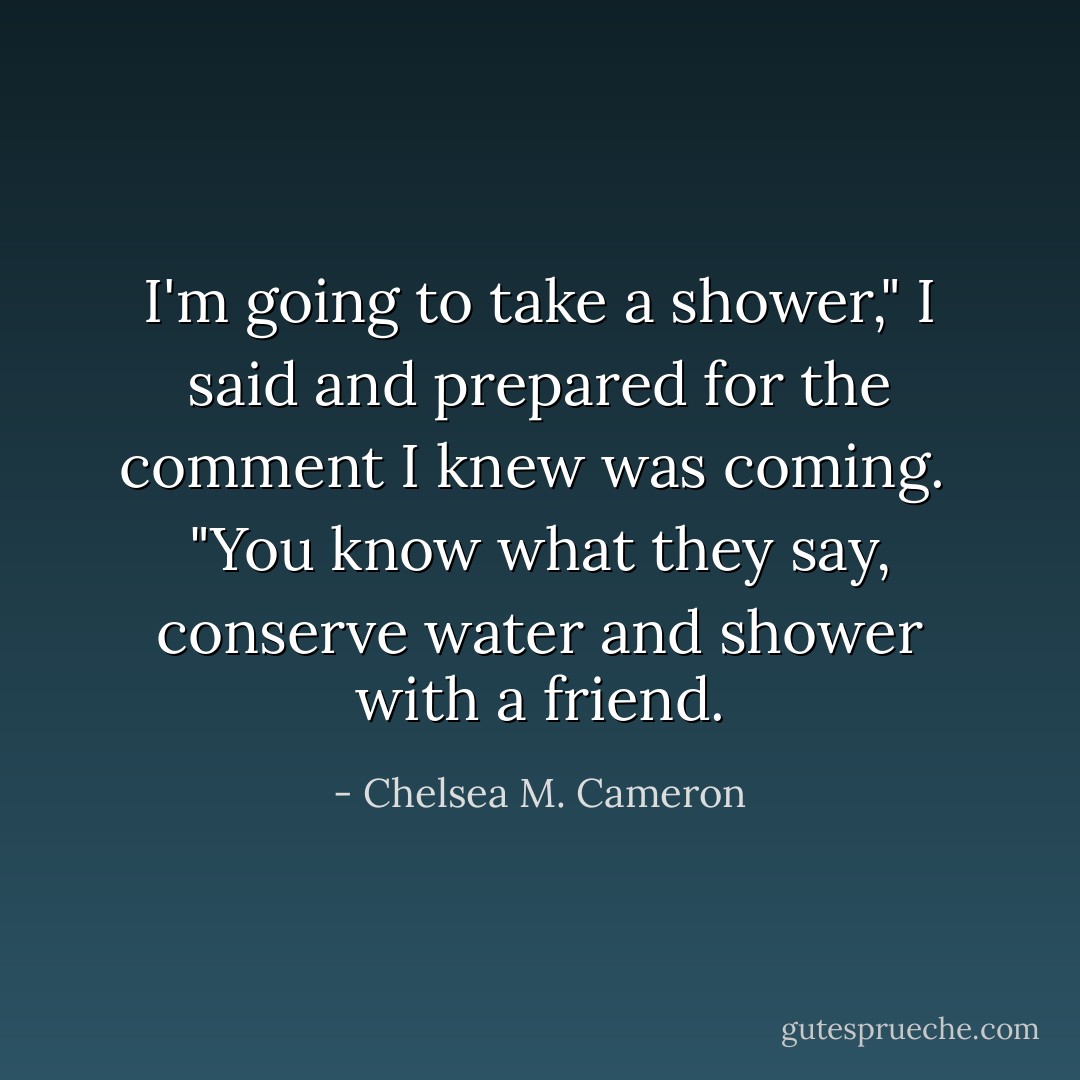 I'm going to take a shower," I said and prepared for the comment I knew was coming. <br />"You know what they say, conserve water and shower with a friend. - Chelsea M. Cameron