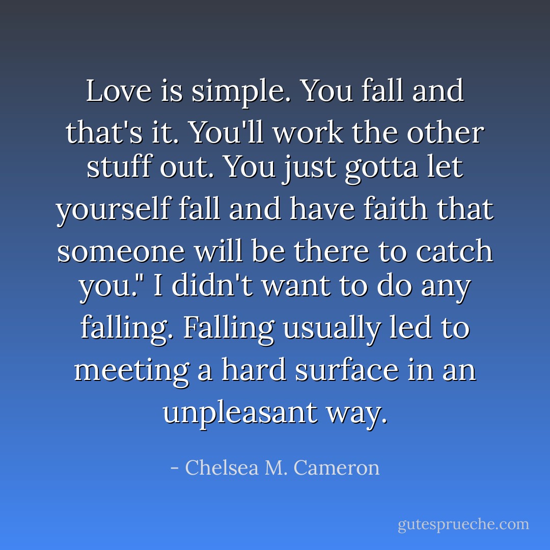 Love is simple. You fall and that's it. You'll work the other stuff out. You just gotta let yourself fall and have faith that someone will be there to catch you."<br />I didn't want to do any falling. Falling usually led to meeting a hard surface in an unpleasant way. - Chelsea M. Cameron