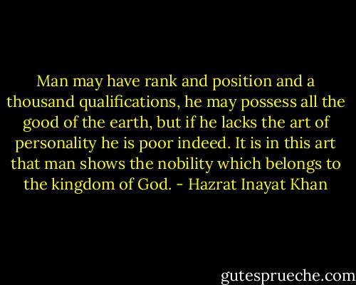 Man may have rank and position and a thousand qualifications, he may possess all the good of the earth, but if he lacks the art of personality he is poor indeed. It is in this art that man shows the nobility which belongs to the kingdom of God. - Hazrat Inayat Khan
