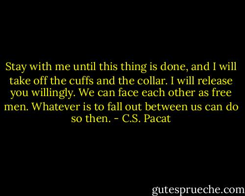 Stay with me until this thing is done, and I will take off the cuffs and the collar. I will release you willingly. We can face each other as free men. Whatever is to fall out between us can do so then. - C.S. Pacat