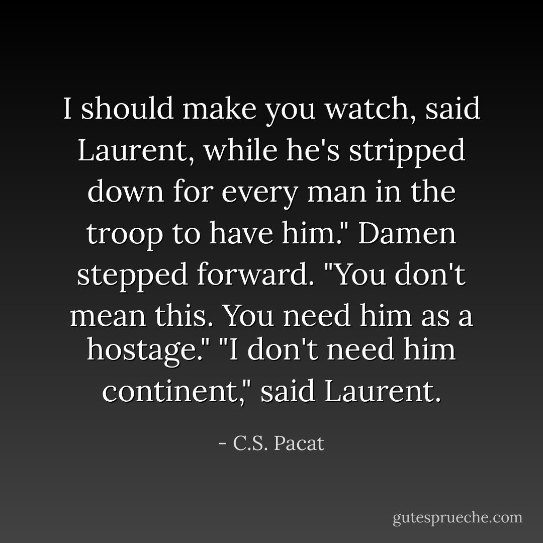 I should make you watch, said Laurent, while he's stripped down for every man in the troop to have him."<br />Damen stepped forward. "You don't mean this. You need him as a hostage."<br />"I don't need him continent," said Laurent. - C.S. Pacat