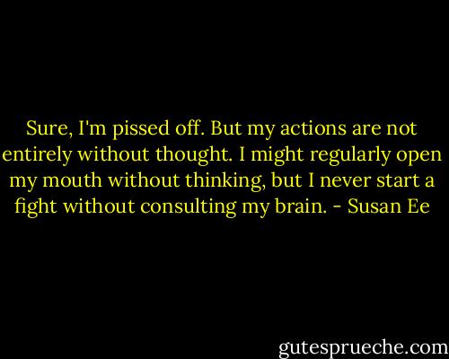 Sure, I'm pissed off. But my actions are not entirely without thought. I might regularly open my mouth without thinking, but I never start a fight without consulting my brain. - Susan Ee