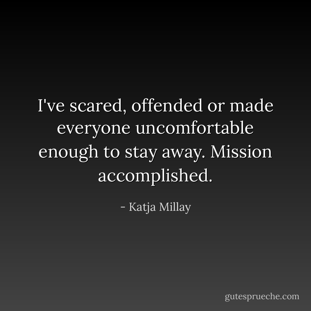 I've scared, offended or made everyone uncomfortable enough to stay away. Mission accomplished. - Katja Millay