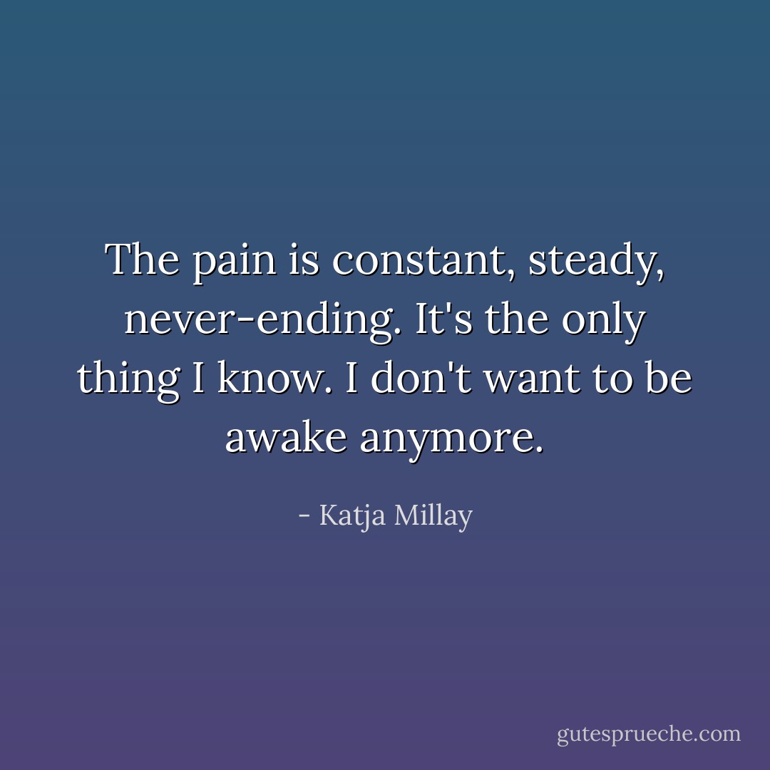 The pain is constant, steady, never-ending. It's the only thing I know. I don't want to be awake anymore. - Katja Millay
