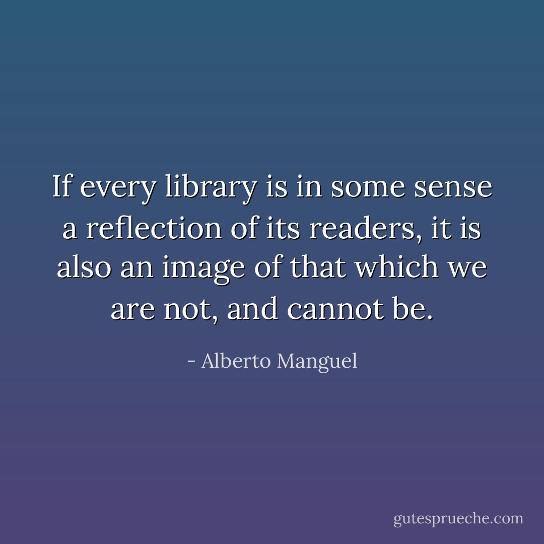 If every library is in some sense a reflection of its readers, it is also an image of that which we are not, and cannot be. - Alberto Manguel