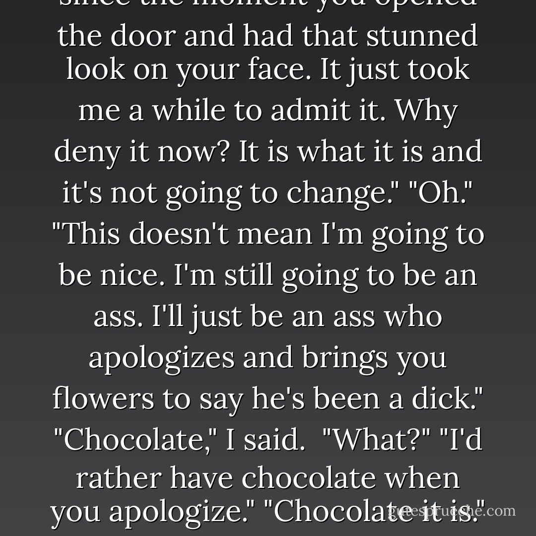 So what now?" he said. <br />"What do you mean?"<br />"What do we do now? We can't just be roommates."<br />"You said you didn't like me."<br />"I don't like you. I don't like how your hair smells, and how I can't stop thinking about waking up and seeing your face. I hate how my bed felt empty when you left. I don't like how good you were with my family, especially Harper, and how I wanted to see you with then again, but not just as a guest. As a member. You're right. I don't like you at all."<br />"When did you change your mind?"<br />"My mind never changed. I've wanted you since the moment you opened the door and had that stunned look on your face. It just took me a while to admit it. Why deny it now? It is what it is and it's not going to change."<br />"Oh."<br />"This doesn't mean I'm going to be nice. I'm still going to be an ass. I'll just be an ass who apologizes and brings you flowers to say he's been a dick."<br />"Chocolate," I said. <br />"What?"<br />"I'd rather have chocolate when you apologize."<br />"Chocolate it is." He smiled. "So does that mean what I think it means?"<br />"No. It just means that you get to bring me chocolate when you've been an ass. I'm going to weigh three hundred pounds." I focused my attention back on the peppers. I couldn't think about Hunter's declaration of... whatever it was. <br />Footsteps didn't make me look up. <br />"Taylor, look at me. Please." Damn. If only he didn't say please. "I can't promise to not make you mad. I can't promise that I won't hurt you. All I can promise is that I want you in my life, and I'll do anything to keep you there. - Chelsea M. Cameron
