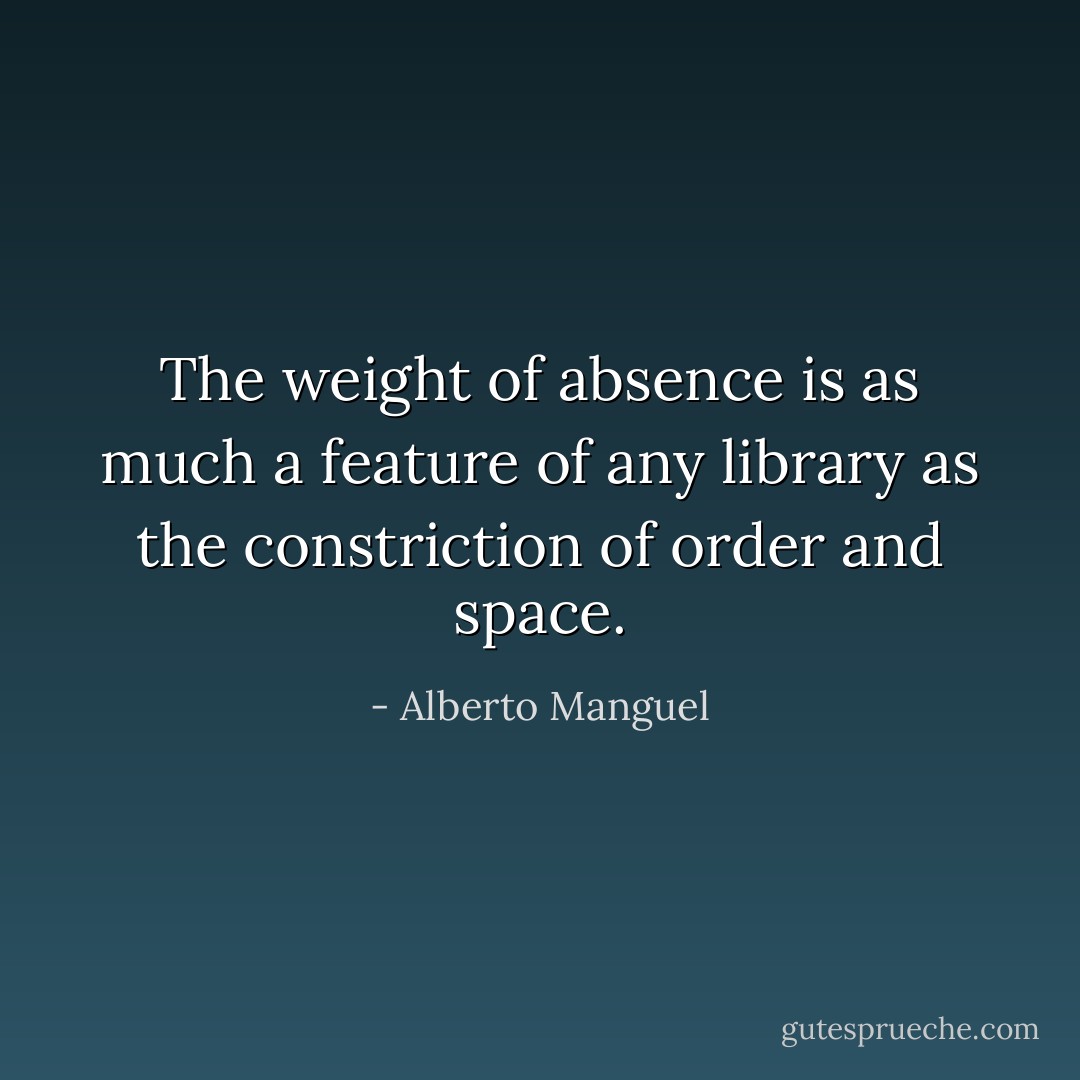 The weight of absence is as much a feature of any library as the constriction of order and space. - Alberto Manguel