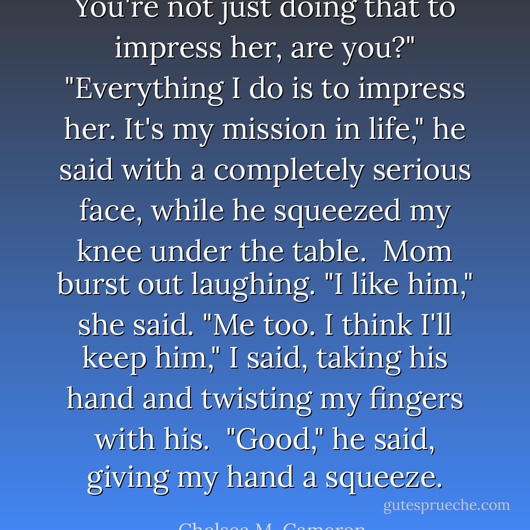 You're not just doing that to impress her, are you?"<br />"Everything I do is to impress her. It's my mission in life," he said with a completely serious face, while he squeezed my knee under the table. <br />Mom burst out laughing. "I like him," she said.<br />"Me too. I think I'll keep him," I said, taking his hand and twisting my fingers with his. <br />"Good," he said, giving my hand a squeeze. - Chelsea M. Cameron