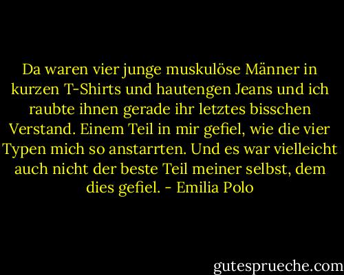 Da waren vier junge muskulöse Männer in kurzen T-Shirts und hautengen Jeans und ich raubte ihnen gerade ihr letztes bisschen Verstand. Einem Teil in mir gefiel, wie die vier Typen mich so anstarrten. Und es war vielleicht auch nicht der beste Teil meiner selbst, dem dies gefiel. - Emilia Polo