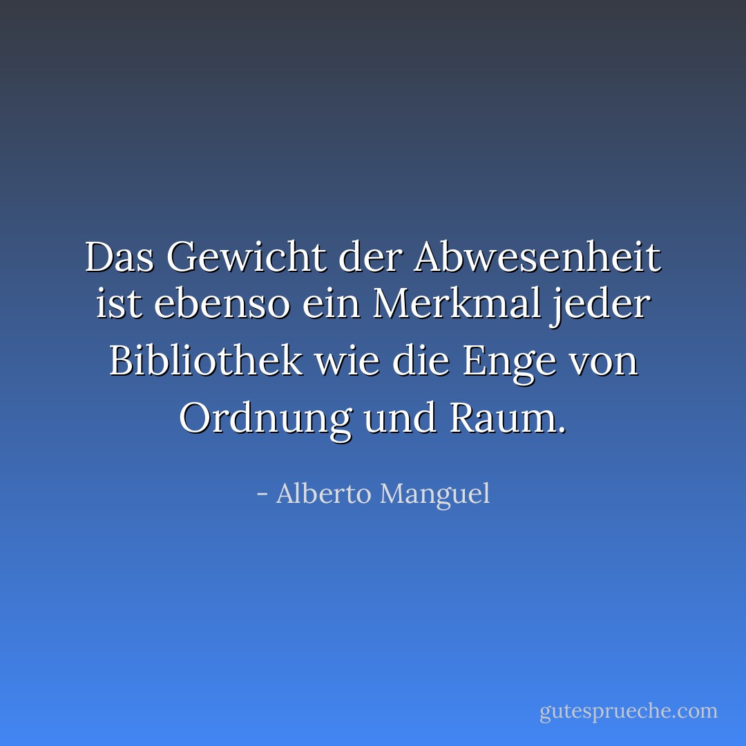 Das Gewicht der Abwesenheit ist ebenso ein Merkmal jeder Bibliothek wie die Enge von Ordnung und Raum. - Alberto Manguel<