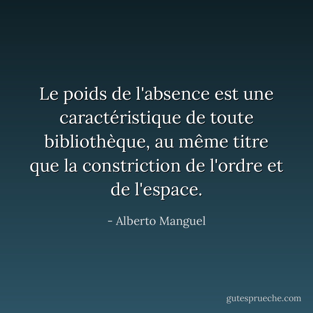 Le poids de l'absence est une caractéristique de toute bibliothèque, au même titre que la constriction de l'ordre et de l'espace. - Alberto Manguel