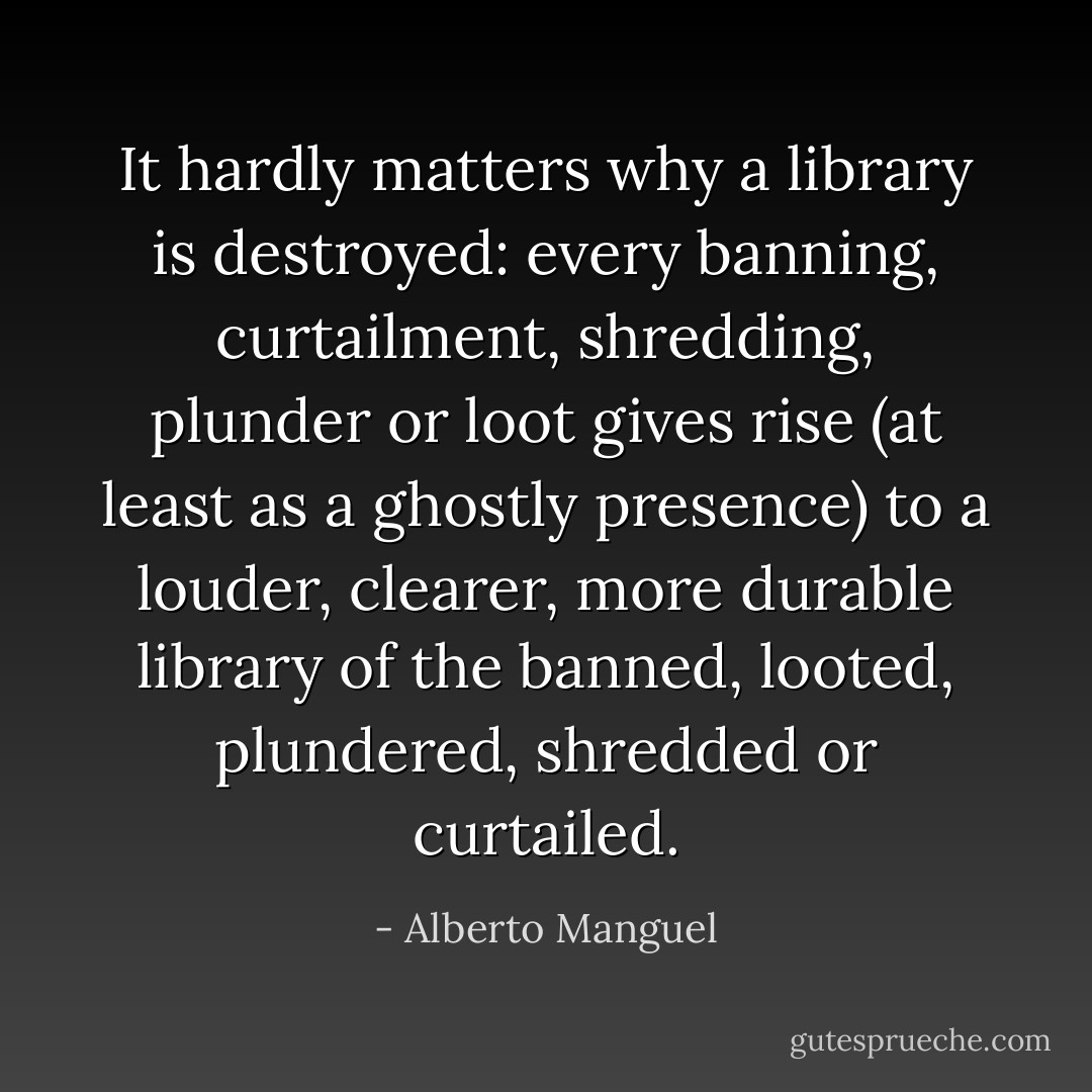 It hardly matters why a library is destroyed: every banning, curtailment, shredding, plunder or loot gives rise (at least as a ghostly presence) to a louder, clearer, more durable library of the banned, looted, plundered, shredded or curtailed. - Alberto Manguel