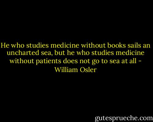 He who studies medicine without books sails an uncharted sea, but he who studies medicine without patients does not go to sea at all - William Osler