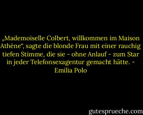 „Mademoiselle Colbert, willkommen im Maison Athène“, sagte die blonde Frau mit einer rauchig tiefen Stimme, die sie - ohne Anlauf - zum Star in jeder Telefonsexagentur gemacht hätte. - Emilia Polo