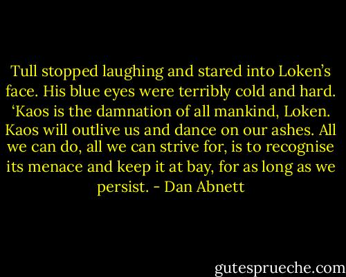 Tull stopped laughing and stared into Loken’s face. His blue eyes were terribly cold and hard. ‘Kaos is the damnation of all mankind, Loken. Kaos will outlive us and dance on our ashes. All we can do, all we can strive for, is to recognise its menace and keep it at bay, for as long as we persist. - Dan Abnett