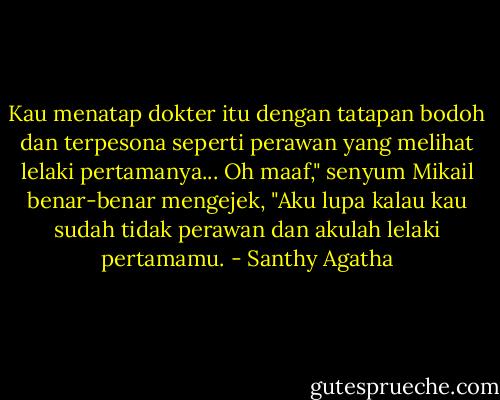 Kau menatap dokter itu dengan tatapan bodoh dan terpesona seperti perawan yang melihat lelaki pertamanya... Oh maaf," senyum Mikail benar-benar mengejek, "Aku lupa kalau kau sudah tidak perawan dan akulah lelaki pertamamu. - Santhy Agatha