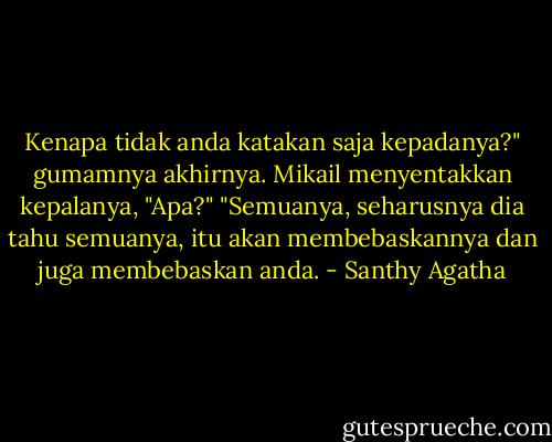 Kenapa tidak anda katakan saja kepadanya?" gumamnya akhirnya.<br />Mikail menyentakkan kepalanya, "Apa?"<br />"Semuanya, seharusnya dia tahu semuanya, itu akan membebaskannya dan juga membebaskan anda. - Santhy Agatha