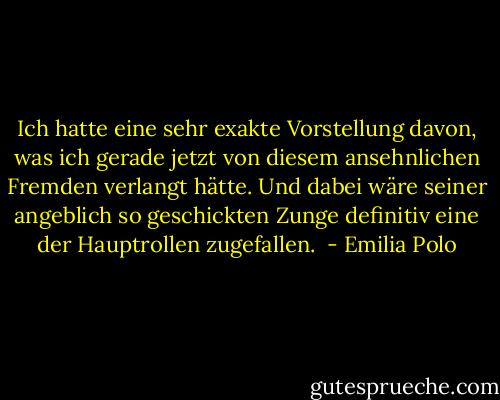 Ich hatte eine sehr exakte Vorstellung davon, was ich gerade jetzt von diesem ansehnlichen Fremden verlangt hätte. Und dabei wäre seiner angeblich so geschickten Zunge definitiv eine der Hauptrollen zugefallen.  - Emilia Polo