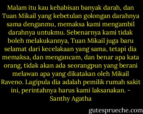 Malam itu kau kehabisan banyak darah, dan Tuan Mikail yang kebetulan golongan darahnya sama denganmu, memaksa kami mengambil darahnya untukmu. Sebenarnya kami tidak boleh melakukannya, Tuan Mikail juga baru selamat dari kecelakaan yang sama, tetapi dia memaksa, dan mengancam, dan benar apa kata orang, tidak akan ada seorangpun yang berani melawan apa yang dikatakan oleh Mikail Raveno. Lagipula dia adalah pemilik rumah sakit ini, perintahnya harus kami laksanakan. - Santhy Agatha
