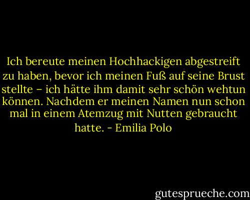 Ich bereute meinen Hochhackigen abgestreift zu haben, bevor ich meinen Fuß auf seine Brust stellte – ich hätte ihm damit sehr schön wehtun können. Nachdem er meinen Namen nun schon mal in einem Atemzug mit Nutten gebraucht hatte. - Emilia Polo