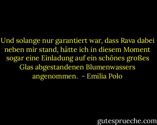 Und solange nur garantiert war, dass Rava dabei neben mir stand, hätte ich in diesem Moment sogar eine Einladung auf ein schönes großes Glas abgestandenen Blumenwassers angenommen.  - Emilia Polo