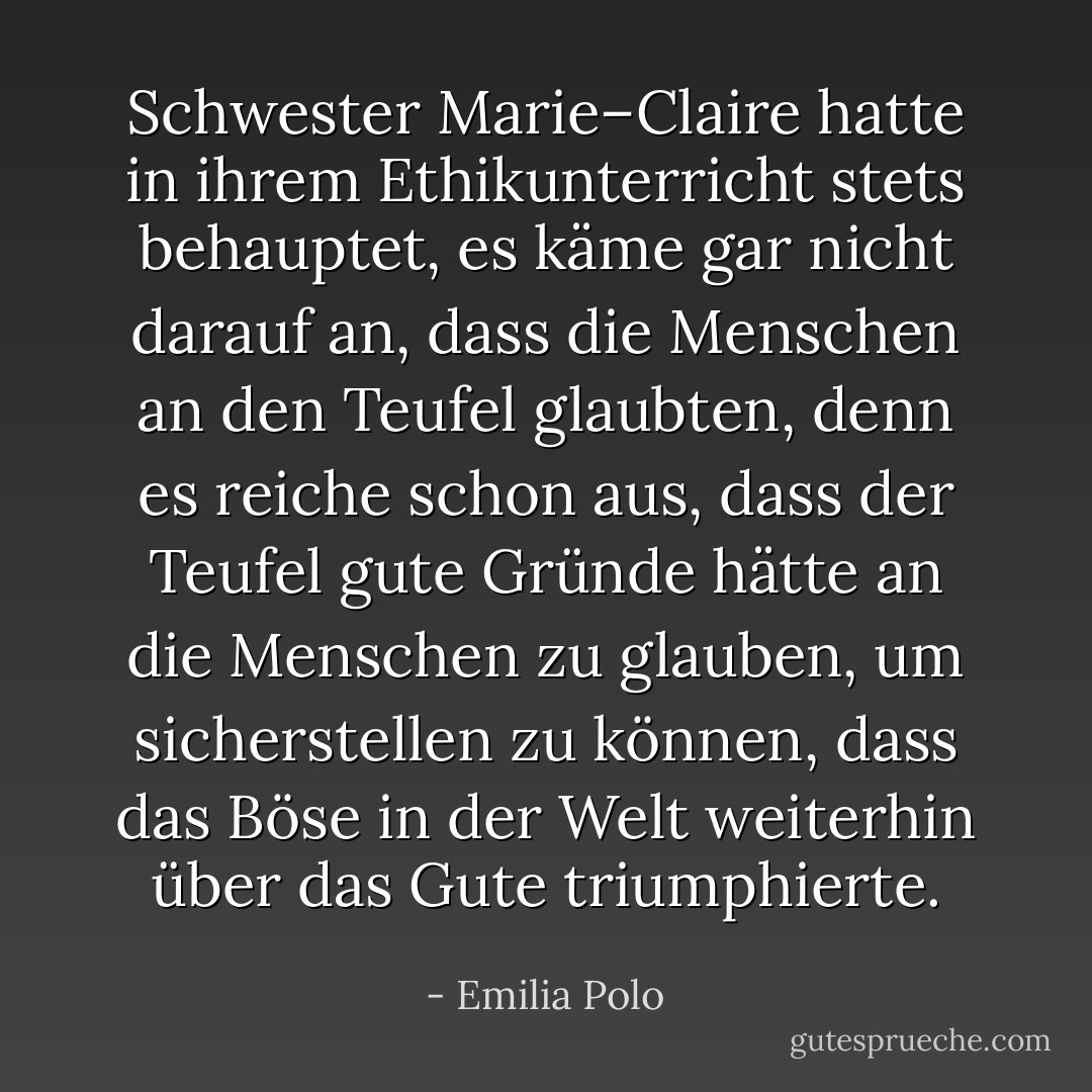 Schwester Marie–Claire hatte in ihrem Ethikunterricht stets behauptet, es käme gar nicht darauf an, dass die Menschen an den Teufel glaubten, denn es reiche schon aus, dass der Teufel gute Gründe hätte an die Menschen zu glauben, um sicherstellen zu können, dass das Böse in der Welt weiterhin über das Gute triumphierte. - Emilia Polo
