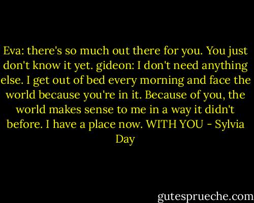 Eva: there's so much out there for you. You just don't know it yet.<br />gideon: I don't need anything else. I get out of bed every morning and face the world because you're in it. Because of you, the world makes sense to me in a way it didn't before. I have a place now. WITH YOU - Sylvia Day