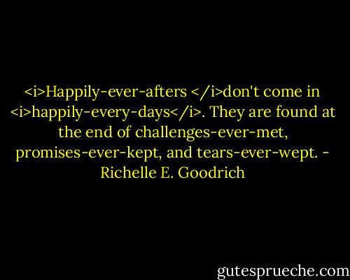 <i>Happily-ever-afters </i>don't come in <i>happily-every-days</i>. They are found at the end of challenges-ever-met, promises-ever-kept, and tears-ever-wept. - Richelle E. Goodrich