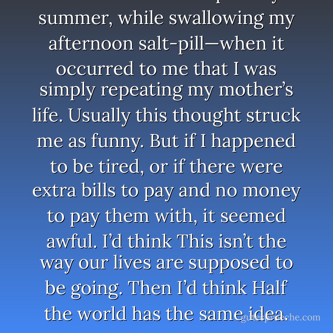 There were times—especially in summer, while swallowing my afternoon salt-pill—when it occurred to me that I was simply repeating my mother’s life. Usually this thought struck me as funny. But if I happened to be tired, or if there were extra bills to pay and no money to pay them with, it seemed awful. I’d think <i>This isn’t the way our lives are supposed to be going.</i> Then I’d think <i>Half the world has the same idea</i>. - Stephen King