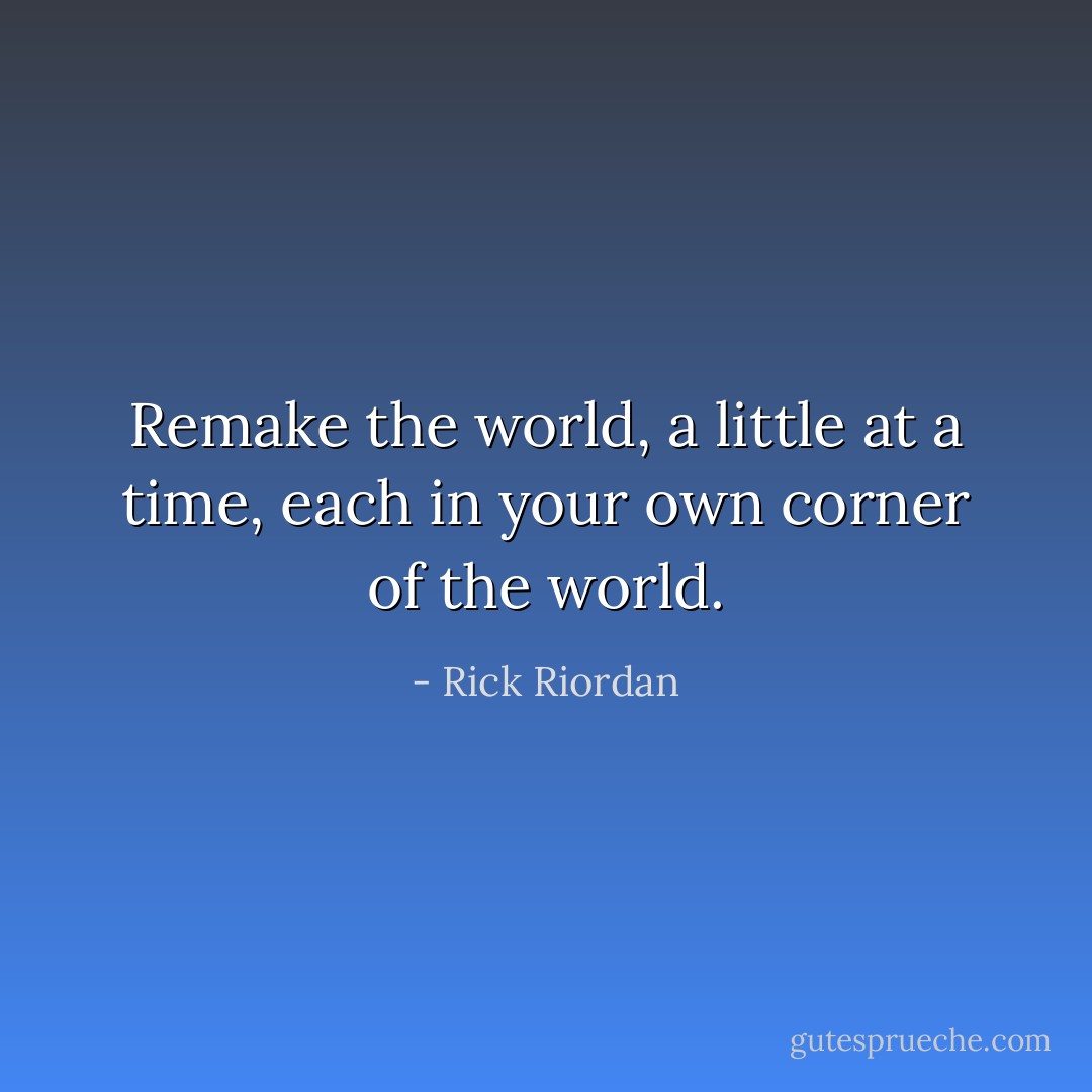 Remake the world, a little at a time, each in your own corner of the world. - Rick Riordan