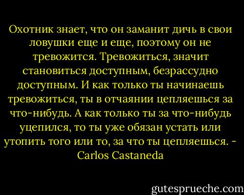 Охотник знает, что он заманит дичь в свои ловушки еще и еще, поэтому он не тревожится. Тревожиться, значит становиться доступным, безрассудно доступным. И как только ты начинаешь тревожиться, ты в отчаянии цепляешься за что-нибудь. А как только ты за что-нибудь уцепился, то ты уже обязан устать или утопить того или то, за что ты цепляешься. - Carlos Castaneda