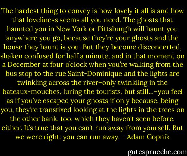 The hardest thing to convey is how lovely it all is and how that loveliness seems all you need. The ghosts that haunted you in New York or Pittsburgh will haunt you anywhere you go, because they’re your ghosts and the house they haunt is you. But they become disconcerted, shaken confused for half a minute, and in that moment on a December at four o’clock when you’re walking from the bus stop to the rue Saint-Dominique and the lights are twinkling across the river–only twinkling in the bateaux-mouches, luring the tourists, but still…–you feel as if you’ve escaped your ghosts if only because, being you, they’re transfixed looking at the lights in the trees on the other bank, too, which they haven’t seen before, either. It’s true that you can’t run away from yourself. But we were right: you can run away. - Adam Gopnik