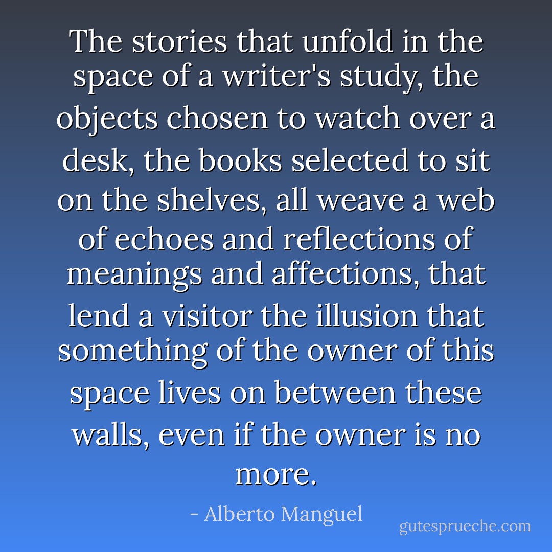 The stories that unfold in the space of a writer's study, the objects chosen to watch over a desk, the books selected to sit on the shelves, all weave a web of echoes and reflections of meanings and affections, that lend a visitor the illusion that something of the owner of this space lives on between these walls, even if the owner is no more. - Alberto Manguel