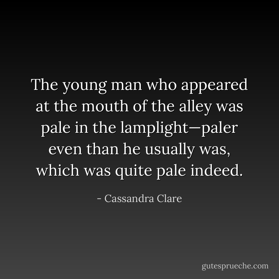 The young man who appeared at the mouth of the alley was pale in<br />the lamplight—paler even than he usually was, which was quite pale indeed. - Cassandra Clare