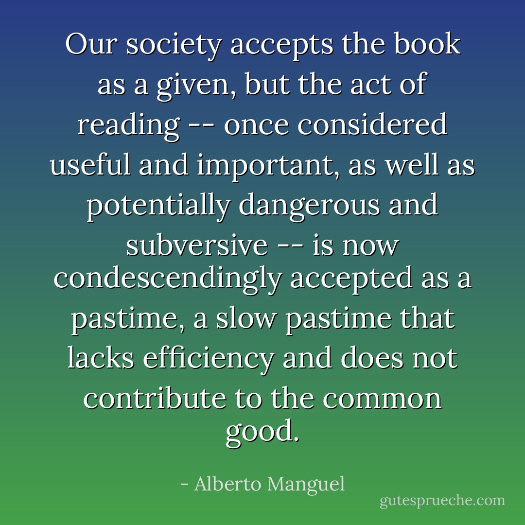 Our society accepts the book as a given, but the act of reading -- once considered useful and important, as well as potentially dangerous and subversive -- is now condescendingly accepted as a pastime, a slow pastime that lacks efficiency and does not contribute to the common good. - Alberto Manguel