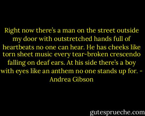 Right now there’s a man on the street outside my door<br />with outstretched hands full of heartbeats no one can hear.<br />He has cheeks like torn sheet music<br />every tear-broken crescendo falling on deaf ears.<br />At his side there’s a boy with eyes like an anthem<br />no one stands up for. - Andrea Gibson