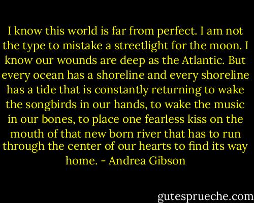 I know this world is far from perfect.<br />I am not the type to mistake a streetlight for the moon.<br />I know our wounds are deep as the Atlantic.<br />But every ocean has a shoreline<br />and every shoreline has a tide<br />that is constantly returning<br />to wake the songbirds in our hands,<br />to wake the music in our bones,<br />to place one fearless kiss on the mouth of that new born river<br />that has to run through the center of our hearts<br />to find its way home. - Andrea Gibson