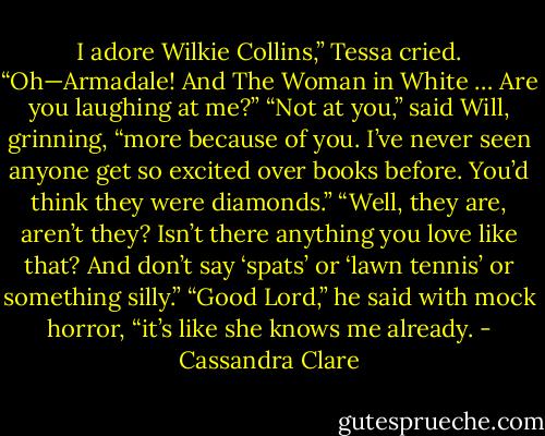 I adore Wilkie Collins,” Tessa cried. “Oh—Armadale! And The Woman in White …<br />Are you laughing at me?”<br />“Not at you,” said Will, grinning, “more because of you. I’ve never seen anyone get so<br />excited over books before. You’d think they were diamonds.”<br />“Well, they are, aren’t they? Isn’t there anything you love like that? And don’t say ‘spats’ or ‘lawn tennis’ or something silly.”<br />“Good Lord,” he said with mock horror, “it’s like she knows me already. - Cassandra Clare