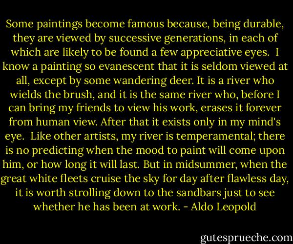 Some paintings become famous because, being durable, they are viewed by successive generations, in each of which are likely to be found a few appreciative eyes. <br />I know a painting so evanescent that it is seldom viewed at all, except by some wandering deer. It is a river who wields the brush, and it is the same river who, before I can bring my friends to view his work, erases it forever from human view. After that it exists only in my mind's eye. <br />Like other artists, my river is temperamental; there is no predicting when the mood to paint will come upon him, or how long it will last. But in midsummer, when the great white fleets cruise the sky for day after flawless day, it is worth strolling down to the sandbars just to see whether he has been at work. - Aldo Leopold