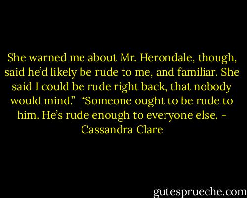 She warned me about Mr. Herondale, though, said he’d likely be rude to me, and familiar. She said I could be rude right back, that nobody would mind.”<br /><br />“Someone ought to be rude to him. He’s rude enough to everyone else. - Cassandra Clare